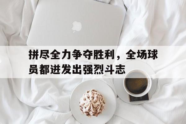 拼尽全力争夺胜利，全场球员都迸发出强烈斗志