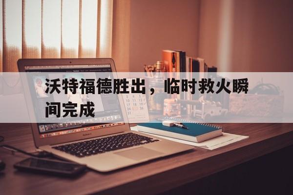 沃特福德胜出，临时救火瞬间完成